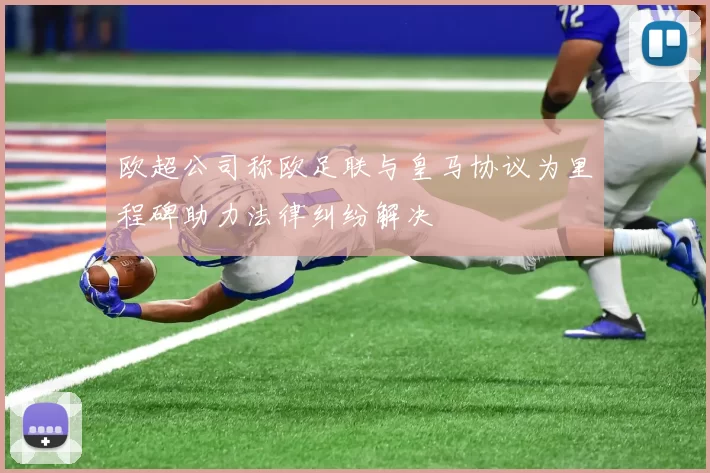 欧超公司称欧足联与皇马协议为里程碑助力法律纠纷解决