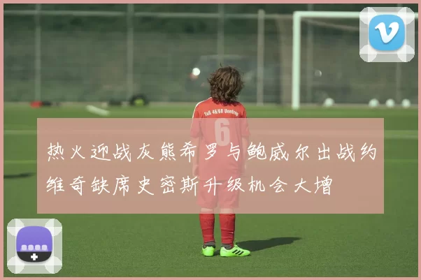 热火迎战灰熊希罗与鲍威尔出战约维奇缺席史密斯升级机会大增