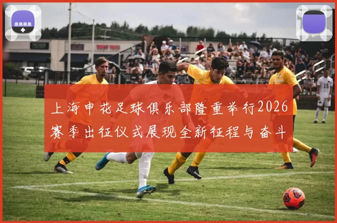 上海申花足球俱乐部隆重举行2026赛季出征仪式展现全新征程与奋斗目标
