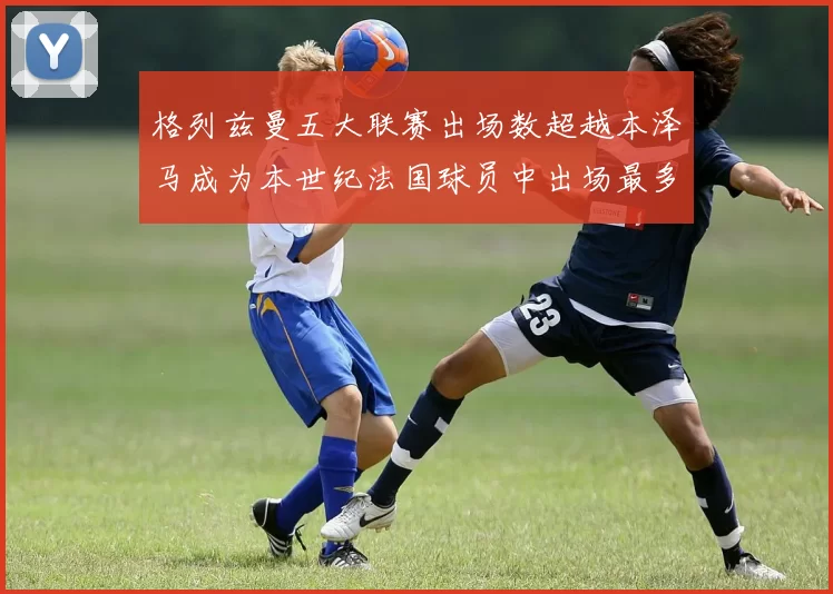 格列兹曼五大联赛出场数超越本泽马成为本世纪法国球员中出场最多者