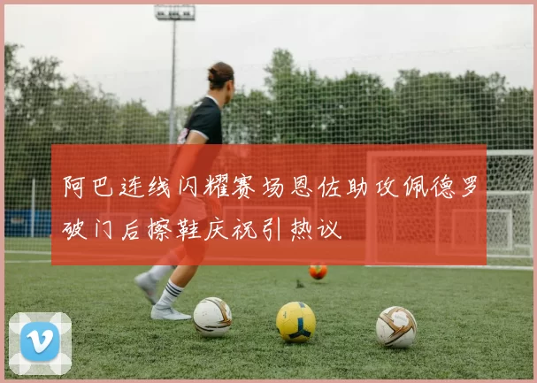 阿巴连线闪耀赛场恩佐助攻佩德罗破门后擦鞋庆祝引热议