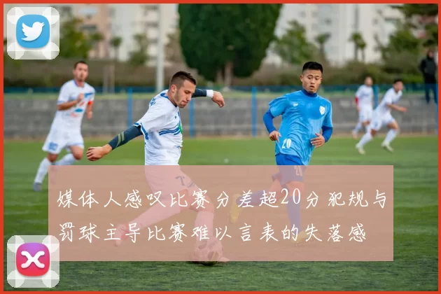 媒体人感叹比赛分差超20分犯规与罚球主导比赛难以言表的失落感