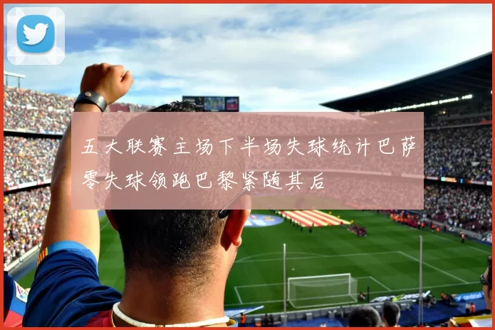 五大联赛主场下半场失球统计巴萨零失球领跑巴黎紧随其后