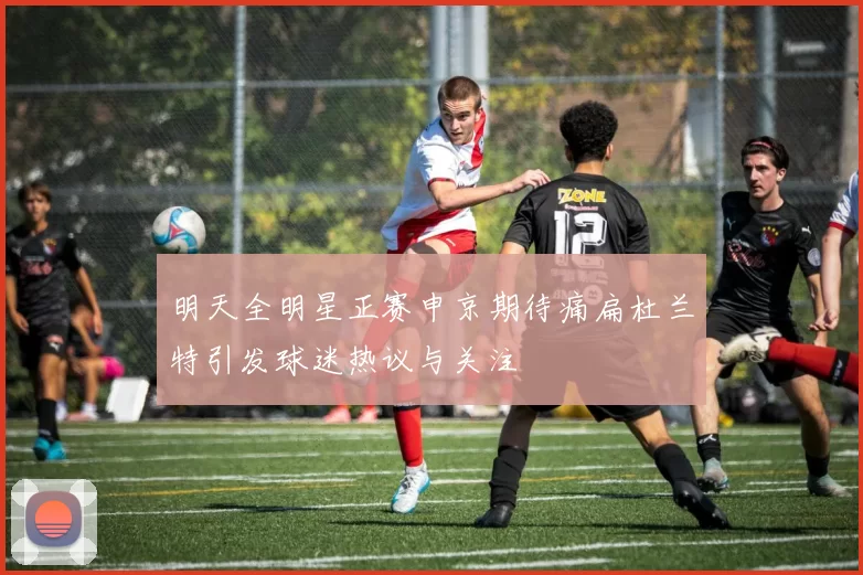 明天全明星正赛申京期待痛扁杜兰特引发球迷热议与关注