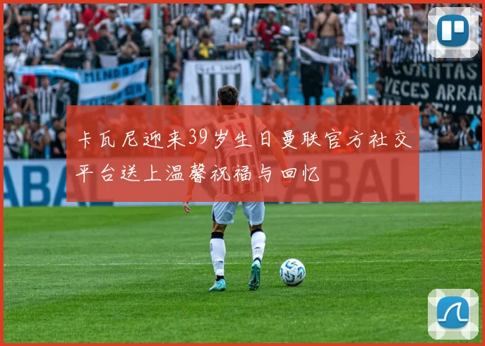 卡瓦尼迎来39岁生日曼联官方社交平台送上温馨祝福与回忆