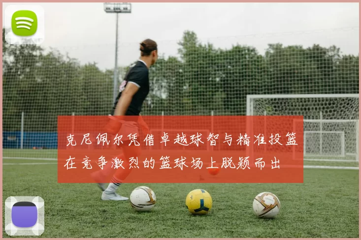 克尼佩尔凭借卓越球智与精准投篮在竞争激烈的篮球场上脱颖而出