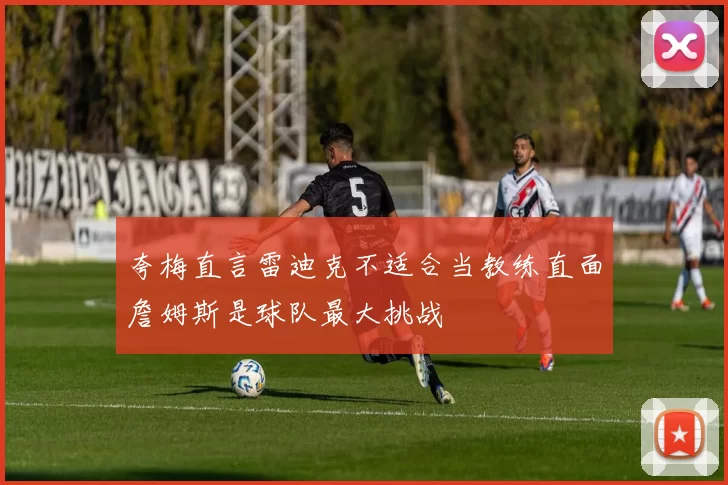 夸梅直言雷迪克不适合当教练直面詹姆斯是球队最大挑战