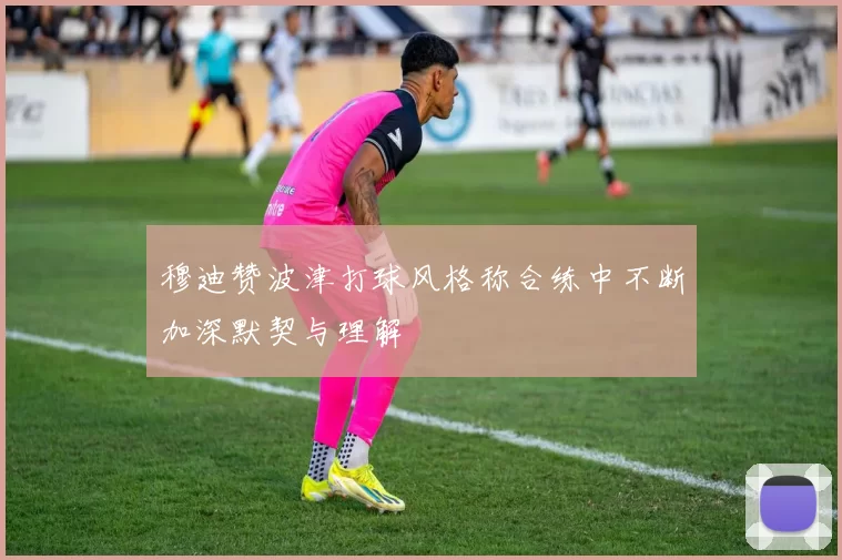 穆迪赞波津打球风格称合练中不断加深默契与理解