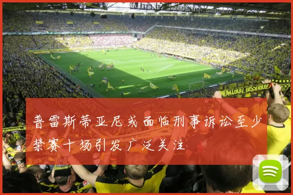 普雷斯蒂亚尼或面临刑事诉讼至少禁赛十场引发广泛关注