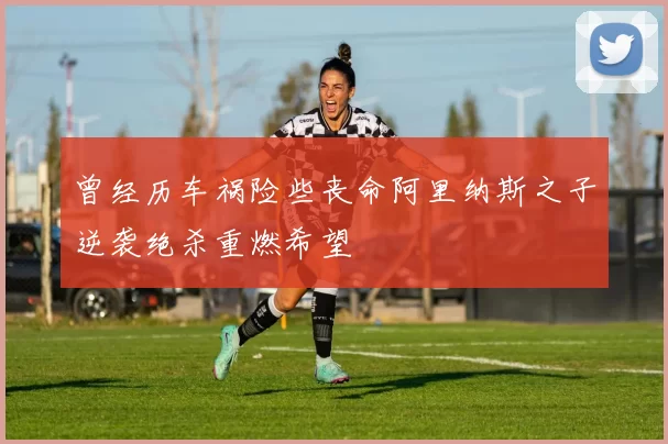 曾经历车祸险些丧命阿里纳斯之子逆袭绝杀重燃希望