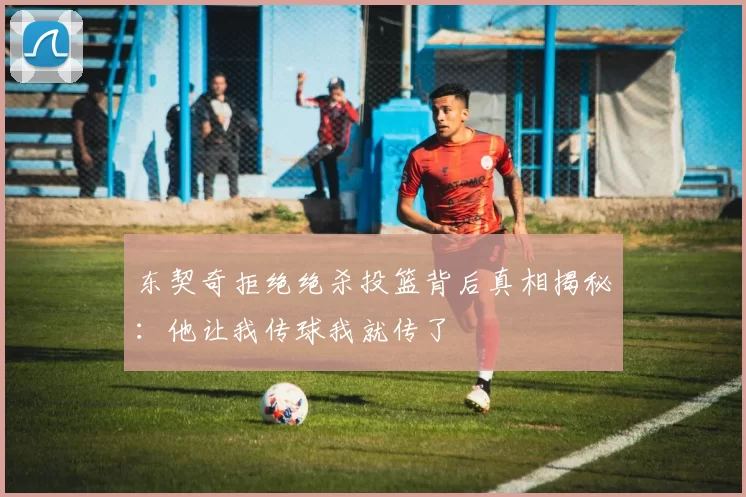 东契奇拒绝绝杀投篮背后真相揭秘：他让我传球我就传了