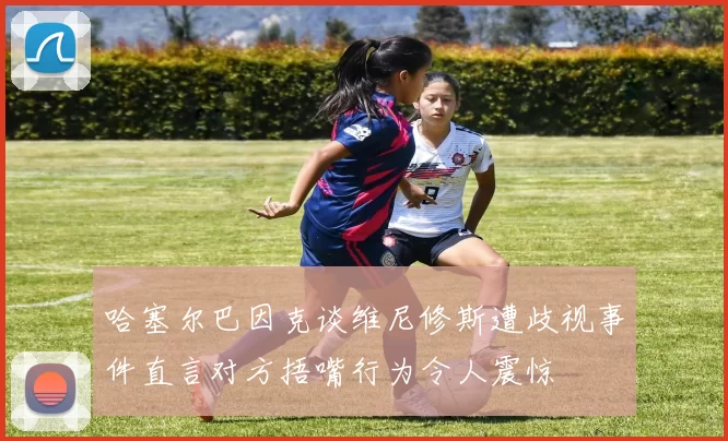 哈塞尔巴因克谈维尼修斯遭歧视事件直言对方捂嘴行为令人震惊