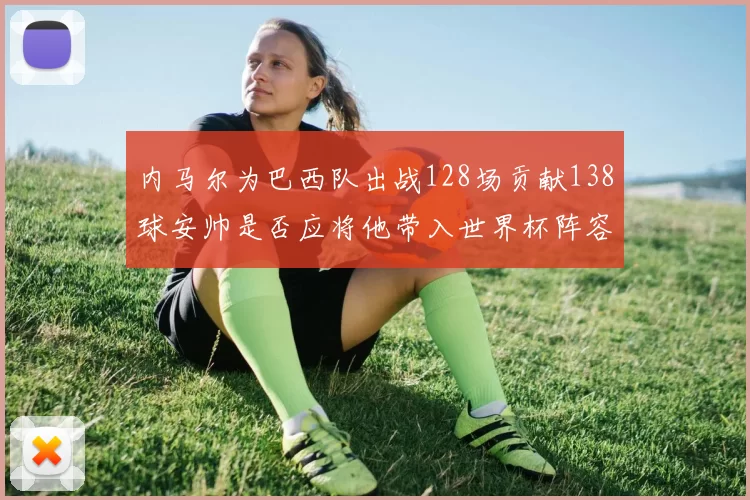 内马尔为巴西队出战128场贡献138球安帅是否应将他带入世界杯阵容