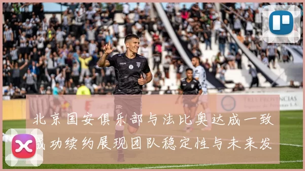 北京国安俱乐部与法比奥达成一致成功续约展现团队稳定性与未来发展潜力