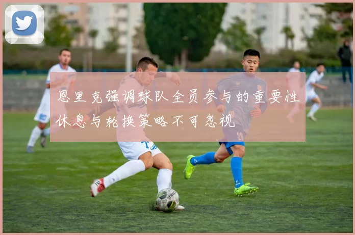 恩里克强调球队全员参与的重要性休息与轮换策略不可忽视