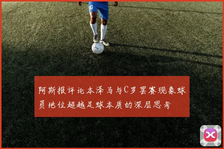阿斯报评论本泽马与C罗罢赛现象球员地位超越足球本质的深层思考