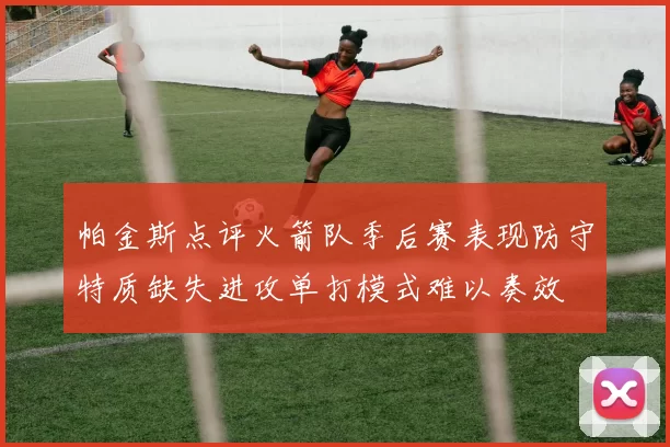 帕金斯点评火箭队季后赛表现防守特质缺失进攻单打模式难以奏效