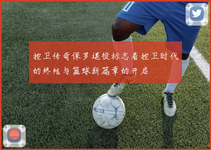 控卫传奇保罗退役标志着控卫时代的终结与篮球新篇章的开启