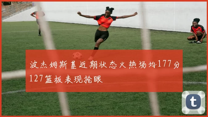 波杰姆斯基近期状态火热场均177分127篮板表现抢眼